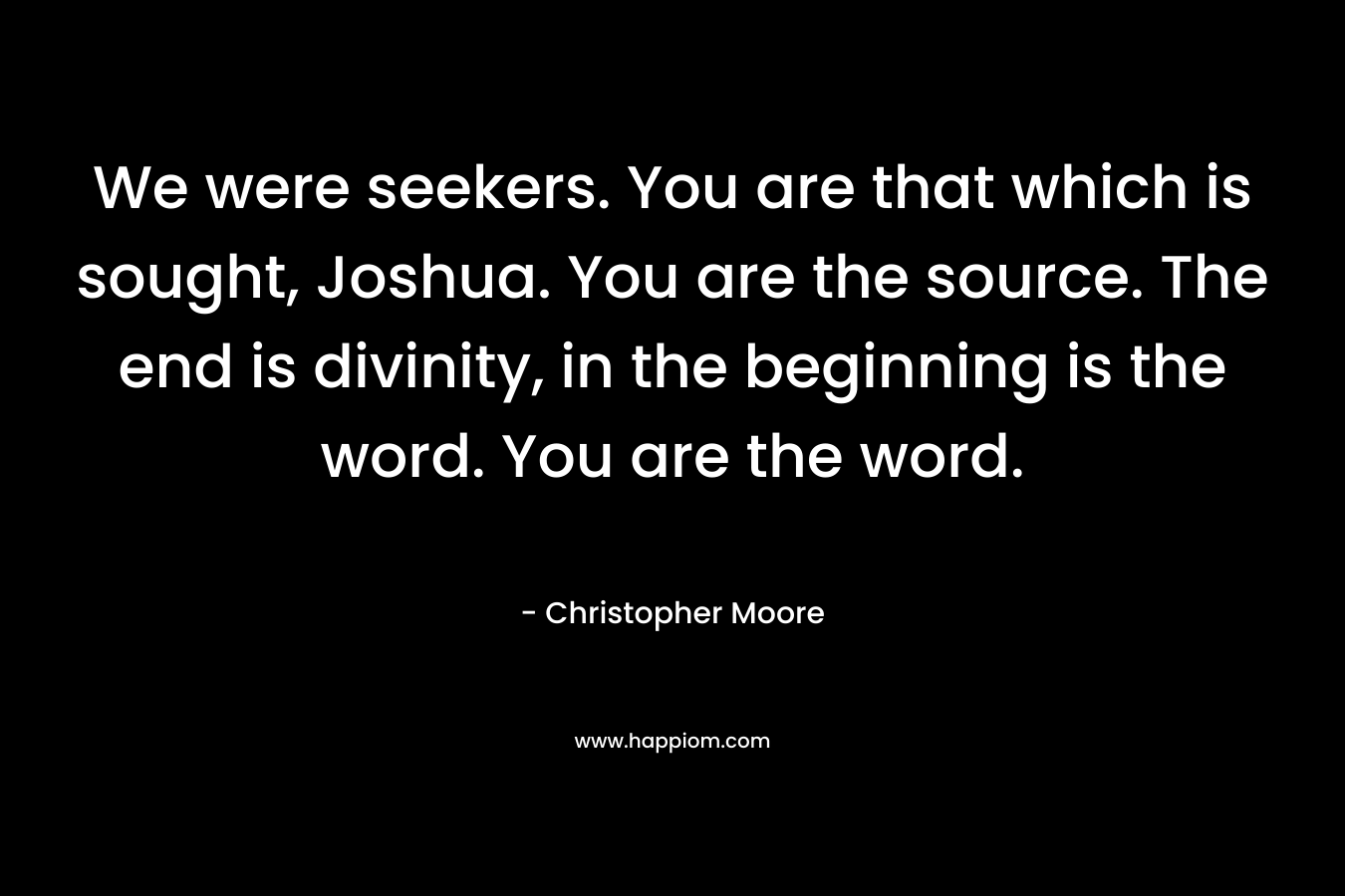 We were seekers. You are that which is sought, Joshua. You are the source. The end is divinity, in the beginning is the word. You are the word. – Christopher Moore