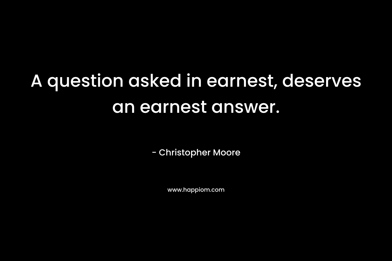 A question asked in earnest, deserves an earnest answer. – Christopher Moore