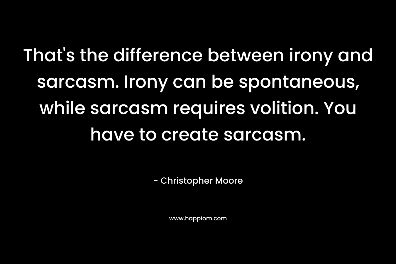 That’s the difference between irony and sarcasm. Irony can be spontaneous, while sarcasm requires volition. You have to create sarcasm. – Christopher Moore