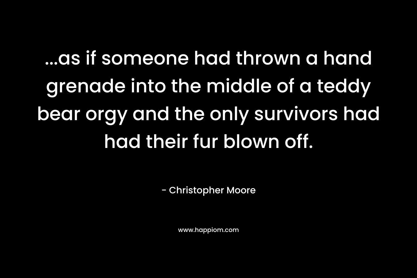 …as if someone had thrown a hand grenade into the middle of a teddy bear orgy and the only survivors had had their fur blown off. – Christopher Moore