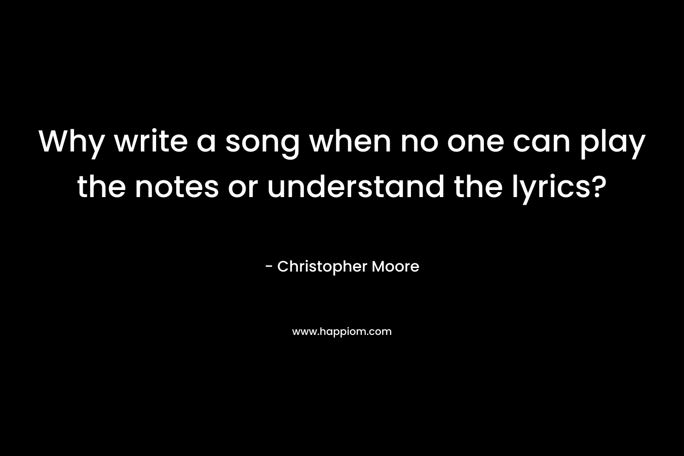 Why write a song when no one can play the notes or understand the lyrics? – Christopher Moore