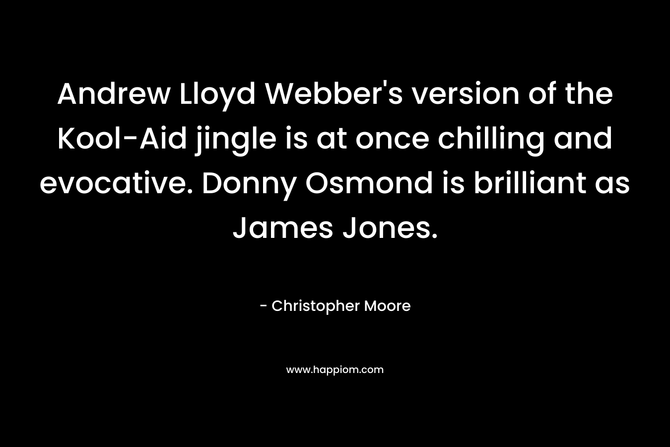 Andrew Lloyd Webber’s version of the Kool-Aid jingle is at once chilling and evocative. Donny Osmond is brilliant as James Jones. – Christopher Moore