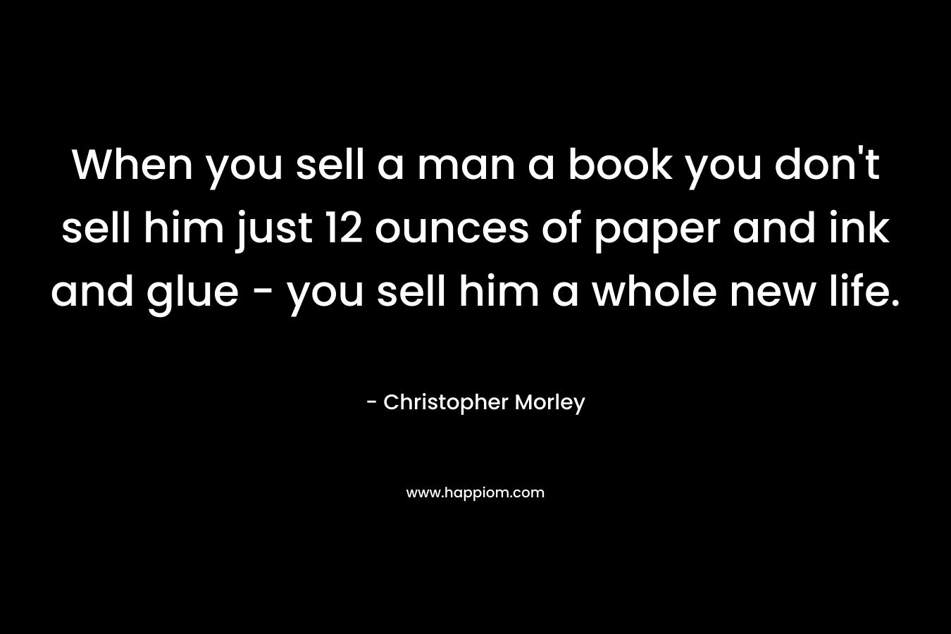 When you sell a man a book you don't sell him just 12 ounces of paper and ink and glue - you sell him a whole new life.