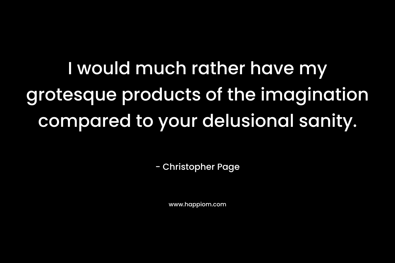 I would much rather have my grotesque products of the imagination compared to your delusional sanity.