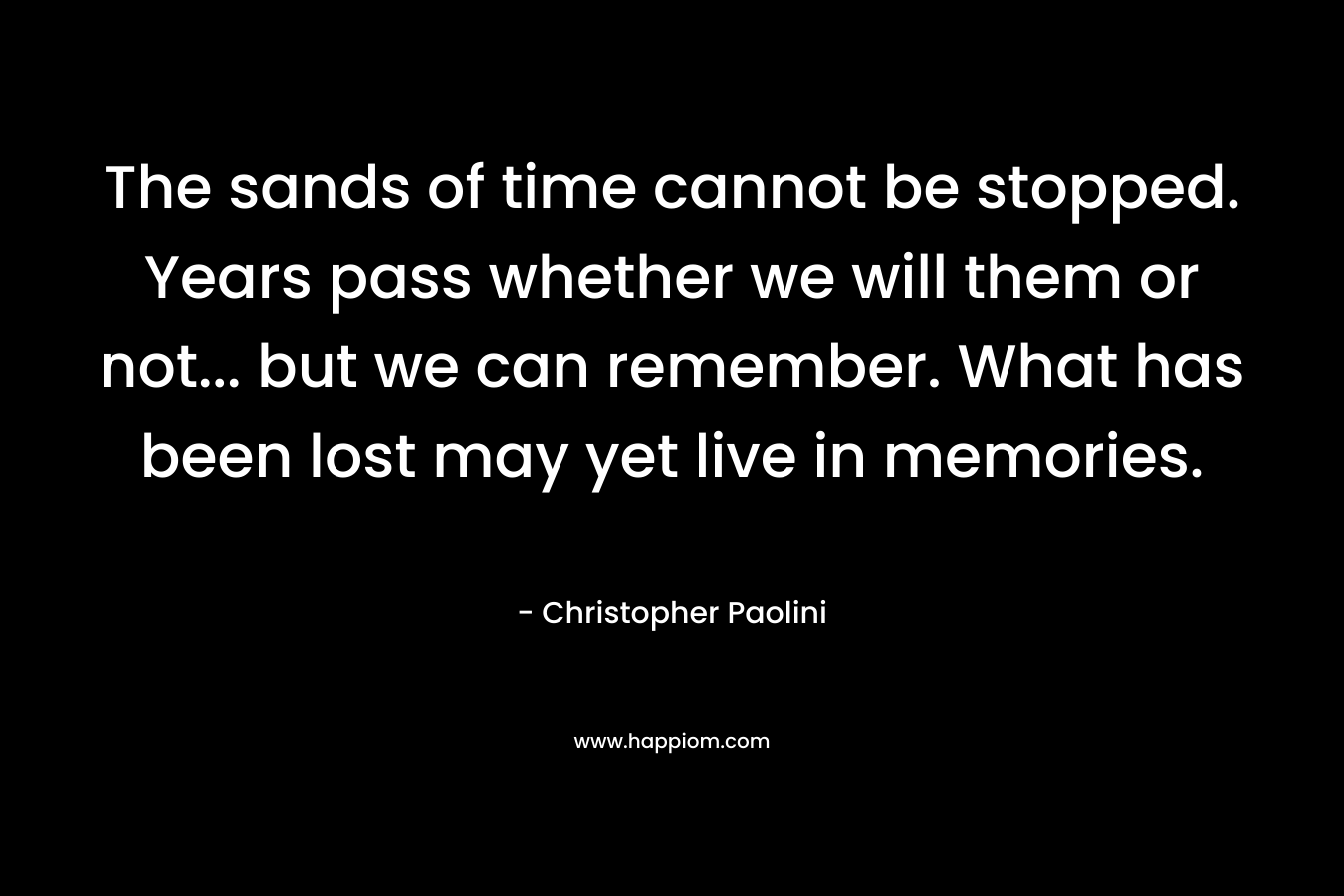The sands of time cannot be stopped. Years pass whether we will them or not… but we can remember. What has been lost may yet live in memories. – Christopher Paolini