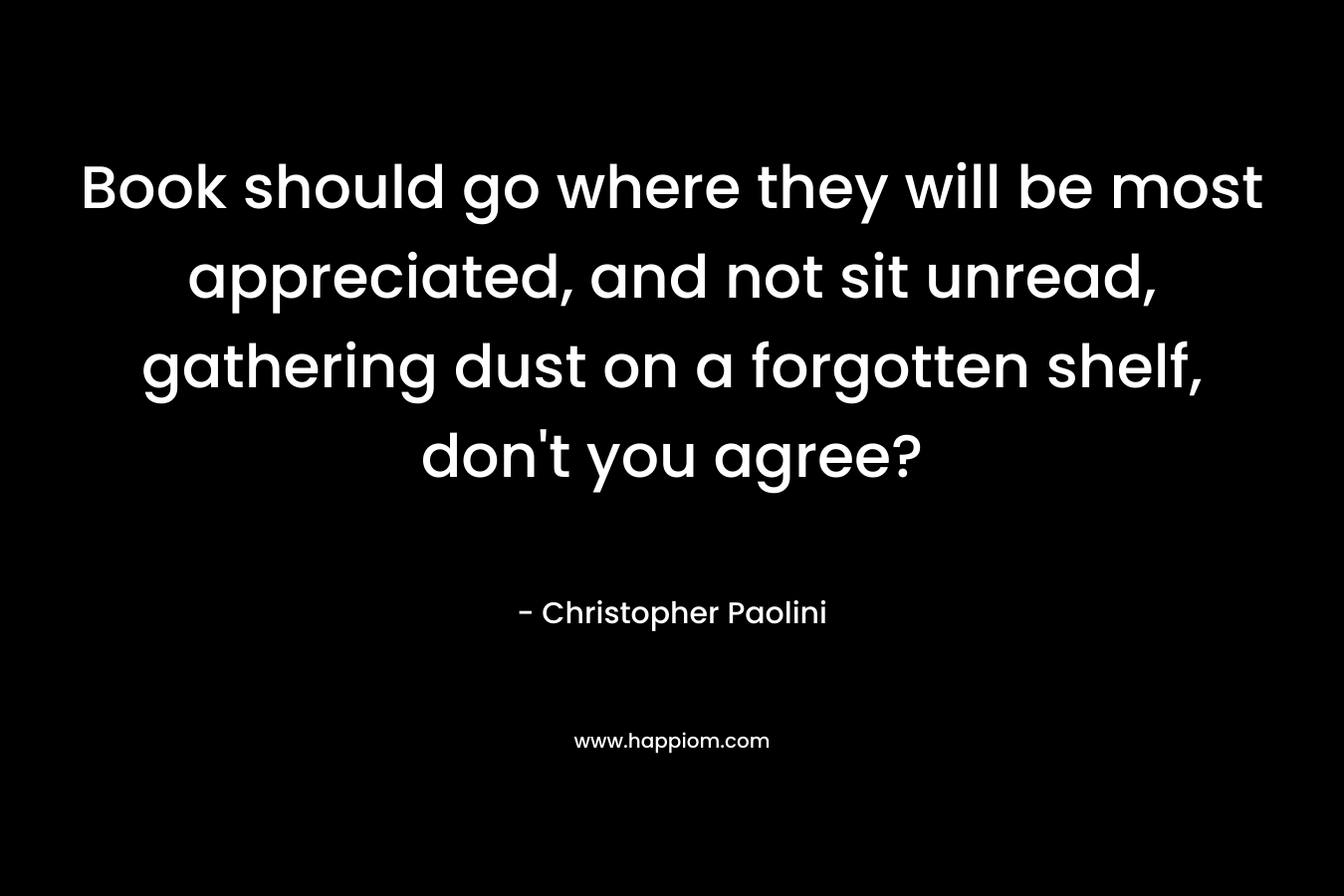 Book should go where they will be most appreciated, and not sit unread, gathering dust on a forgotten shelf, don’t you agree? – Christopher Paolini