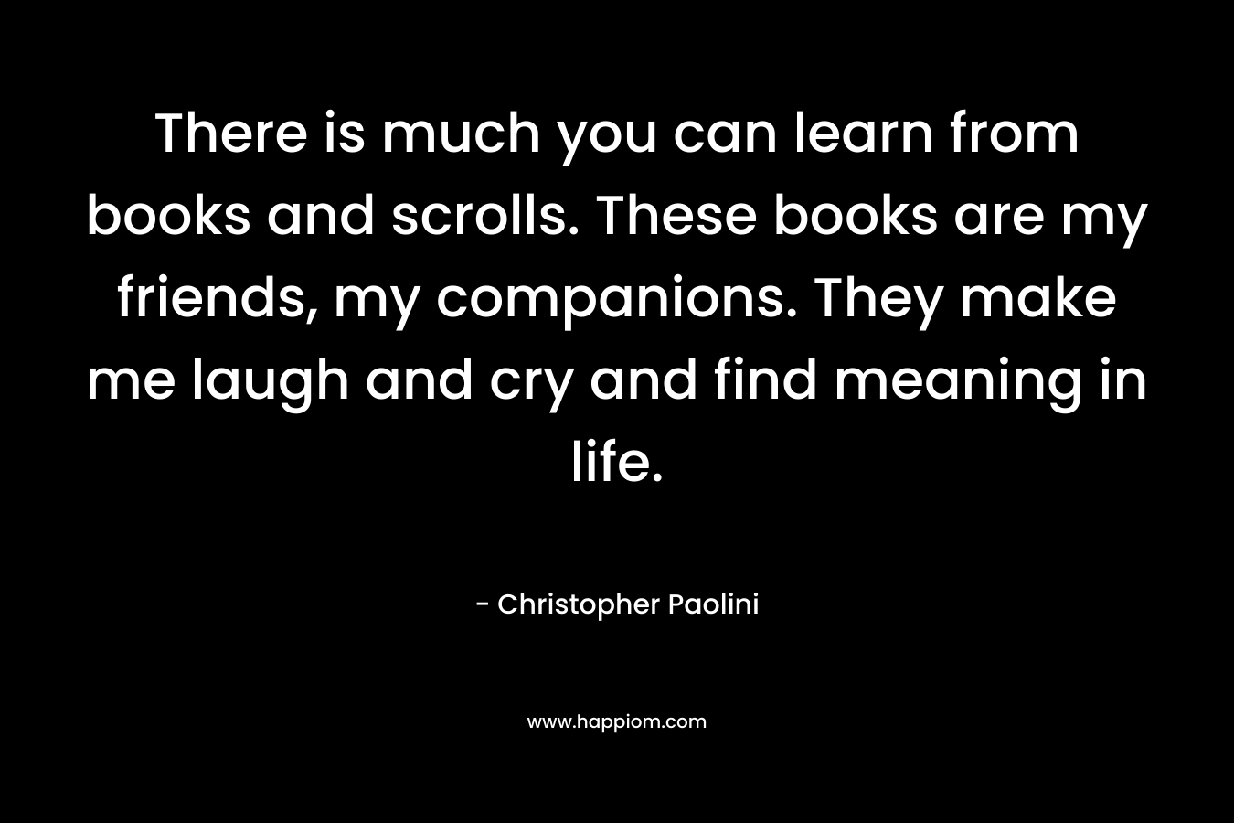 There is much you can learn from books and scrolls. These books are my friends, my companions. They make me laugh and cry and find meaning in life.