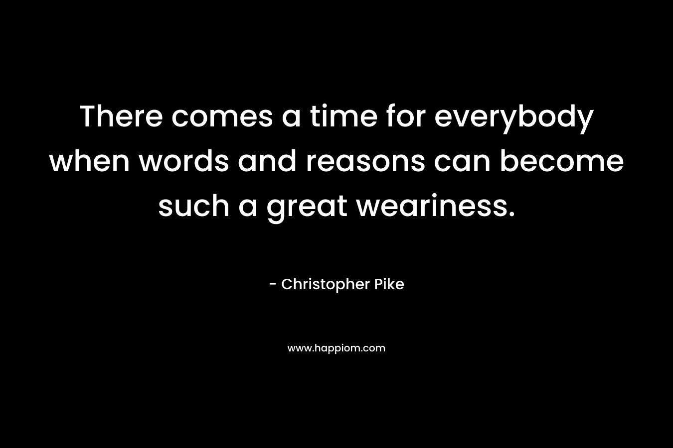 There comes a time for everybody when words and reasons can become such a great weariness. – Christopher Pike