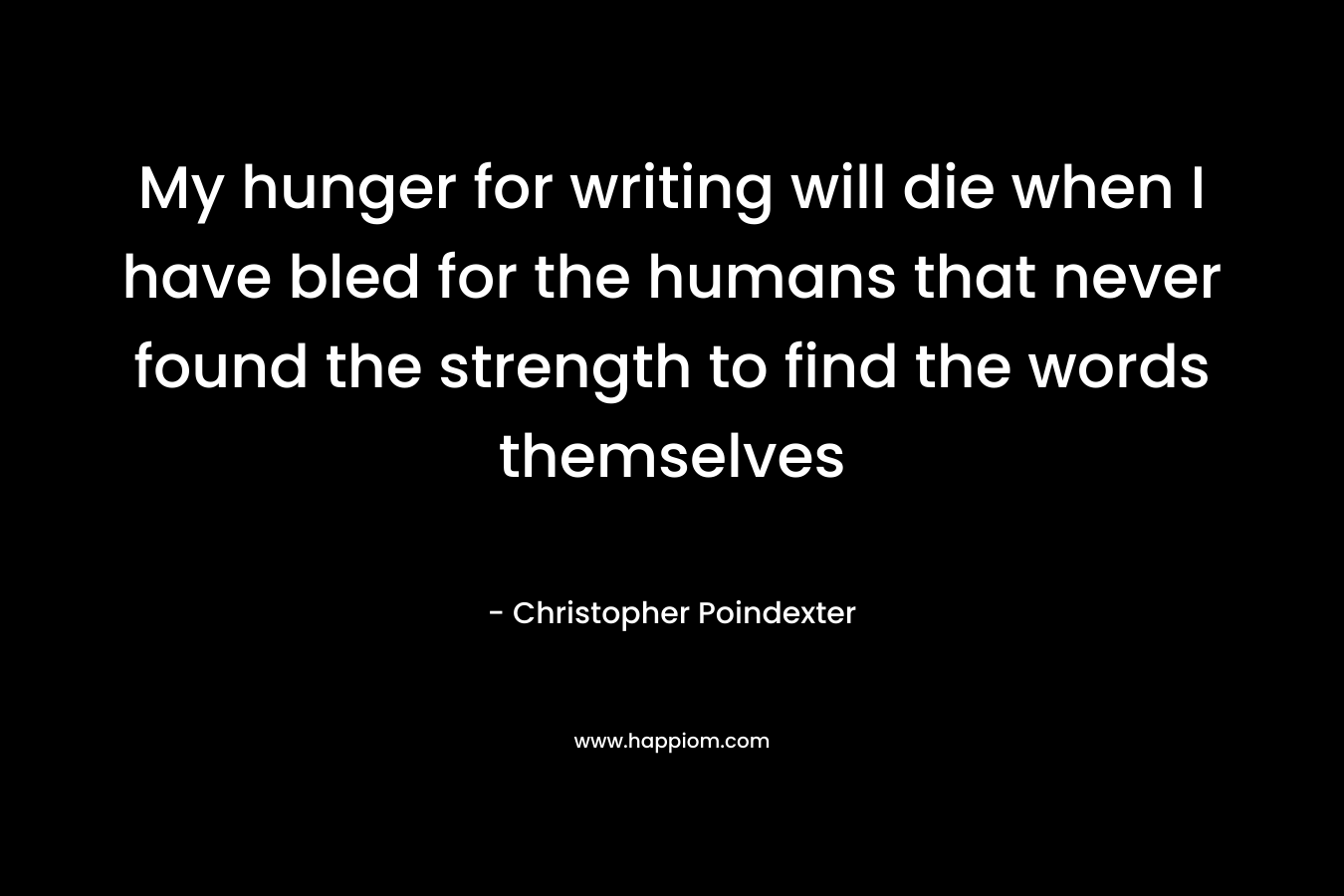 My hunger for writing will die when I have bled for the humans that never found the strength to find the words themselves