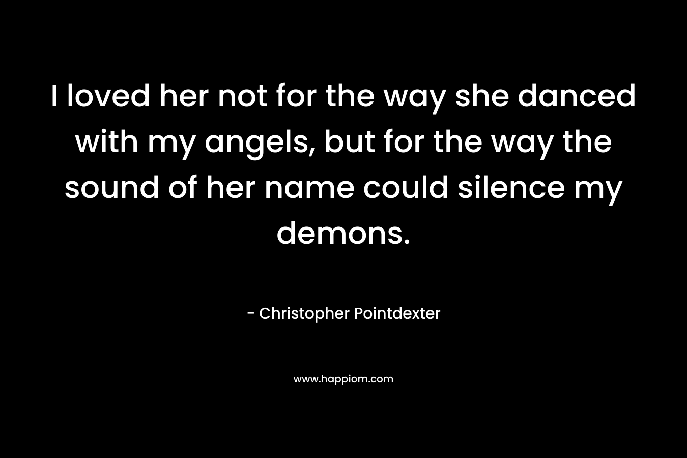 I loved her not for the way she danced with my angels, but for the way the sound of her name could silence my demons. – Christopher Pointdexter