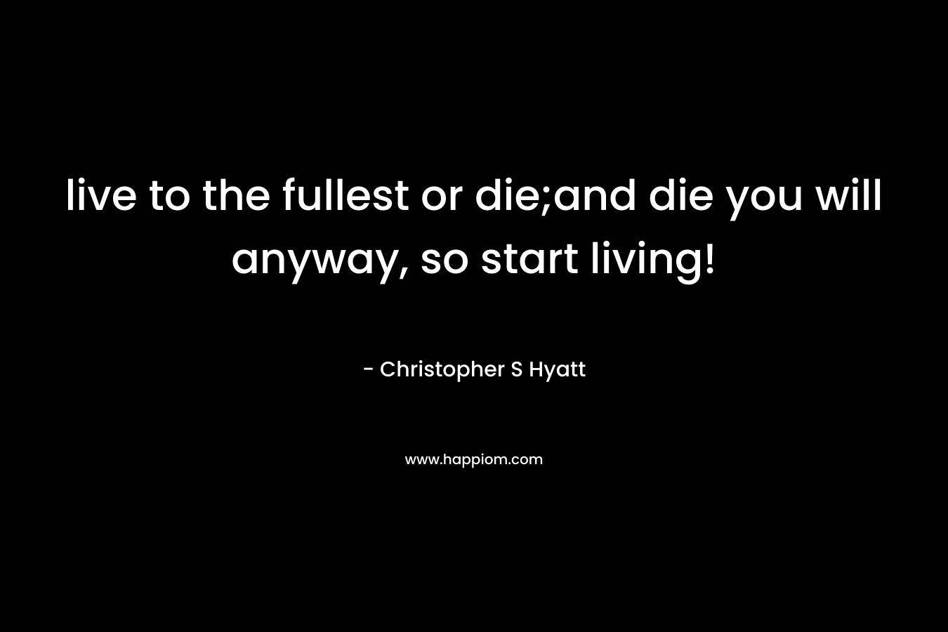 live to the fullest or die;and die you will anyway, so start living! – Christopher S Hyatt