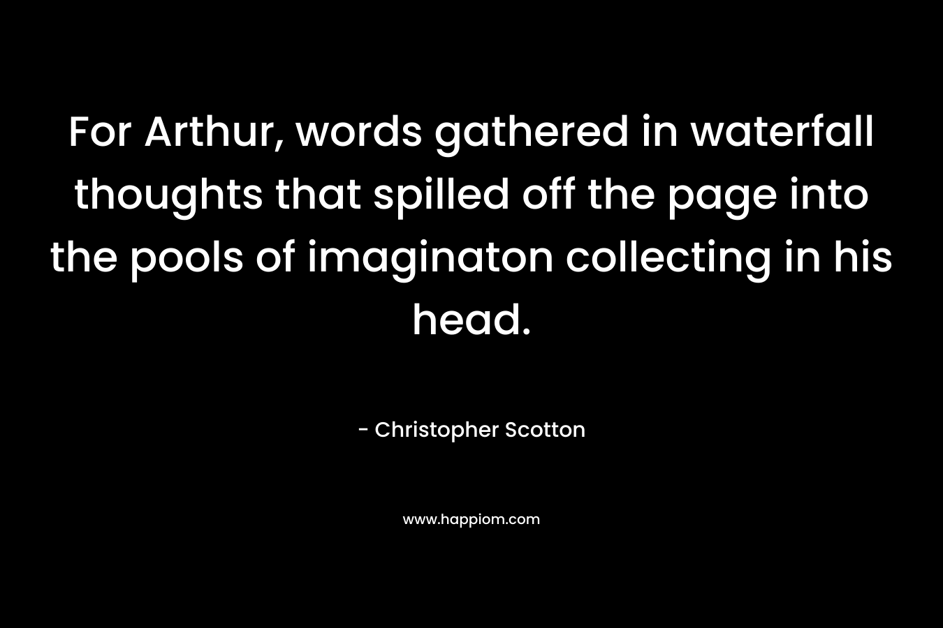 For Arthur, words gathered in waterfall thoughts that spilled off the page into the pools of imaginaton collecting in his head. – Christopher Scotton