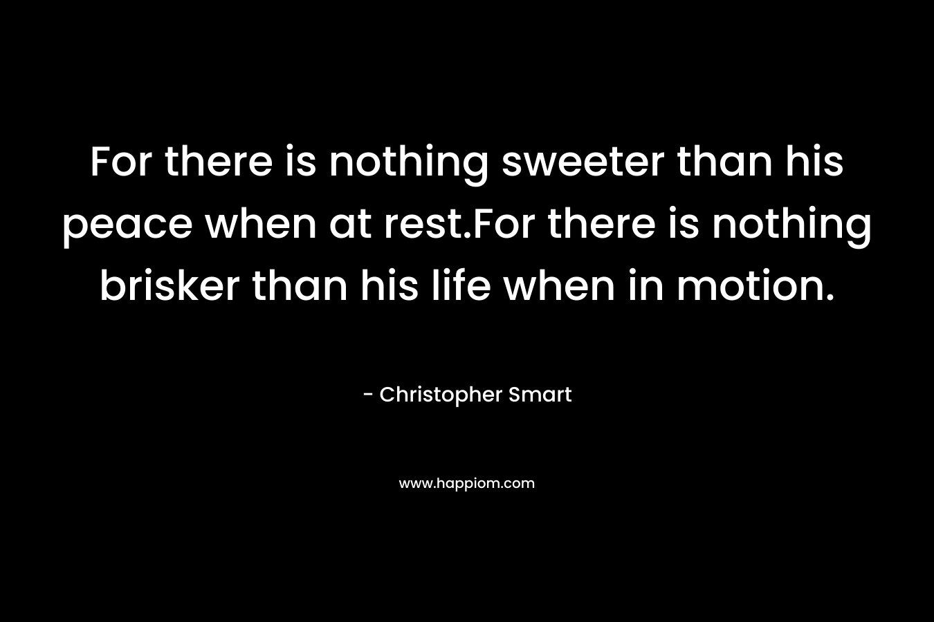For there is nothing sweeter than his peace when at rest.For there is nothing brisker than his life when in motion. – Christopher Smart