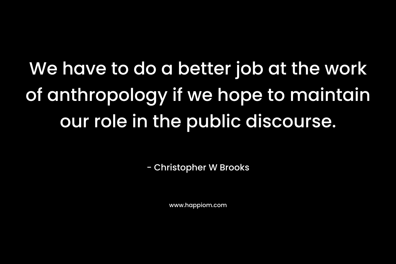 We have to do a better job at the work of anthropology if we hope to maintain our role in the public discourse. – Christopher W Brooks