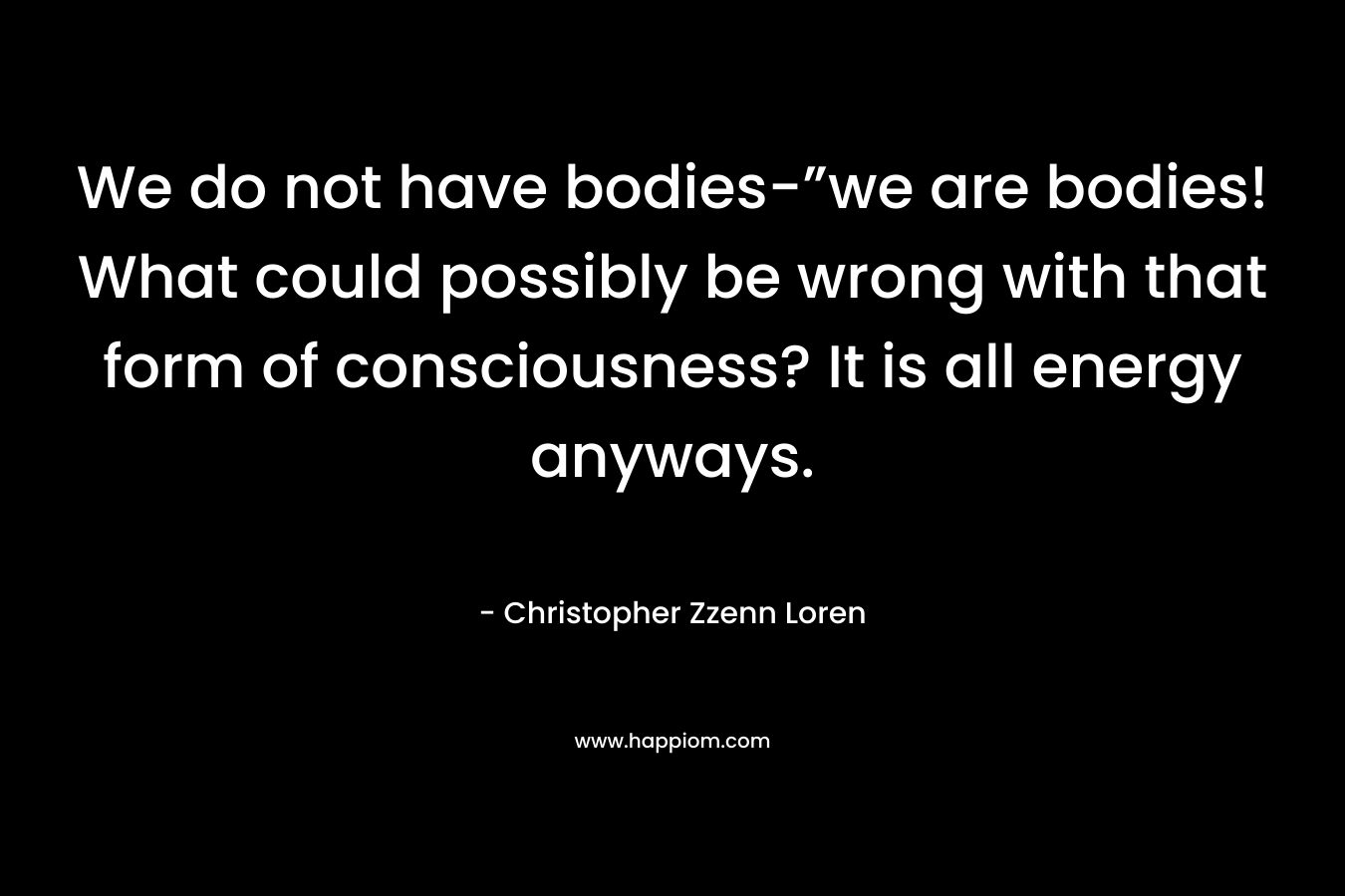 We do not have bodies-”we are bodies! What could possibly be wrong with that form of consciousness? It is all energy anyways. – Christopher Zzenn Loren
