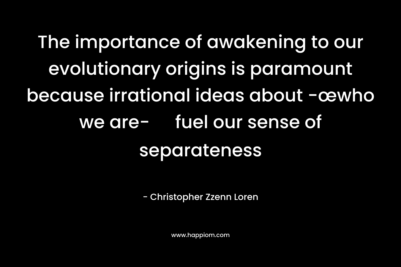 The importance of awakening to our evolutionary origins is paramount because irrational ideas about -œwho we are- fuel our sense of separateness