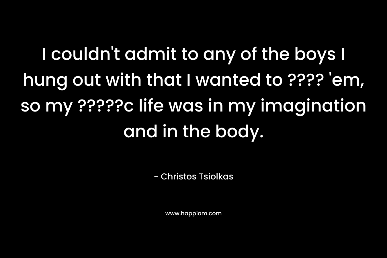 I couldn’t admit to any of the boys I hung out with that I wanted to ???? ’em, so my ?????c life was in my imagination and in the body. – Christos Tsiolkas