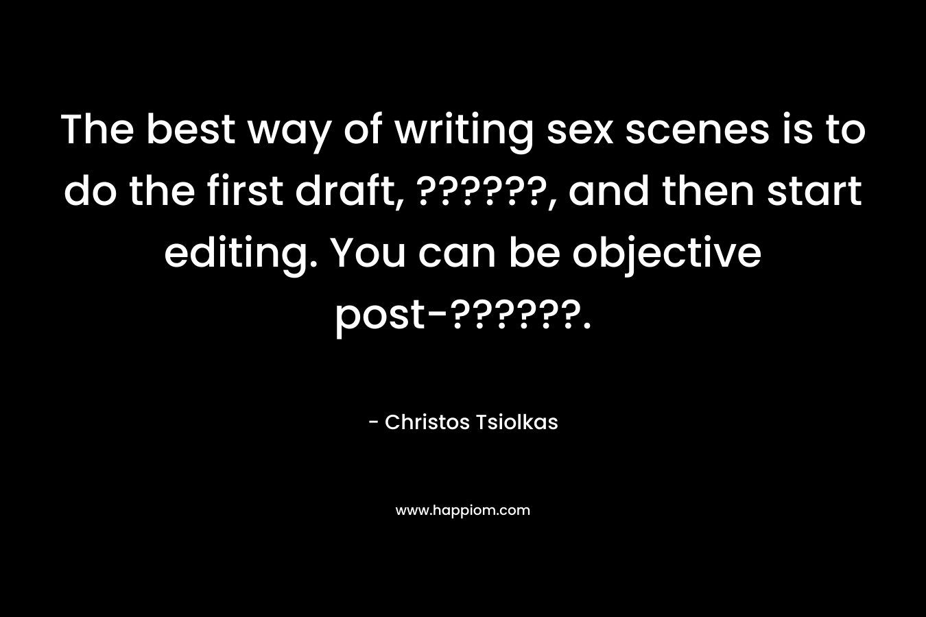 The best way of writing sex scenes is to do the first draft, ??????, and then start editing. You can be objective post-??????.
