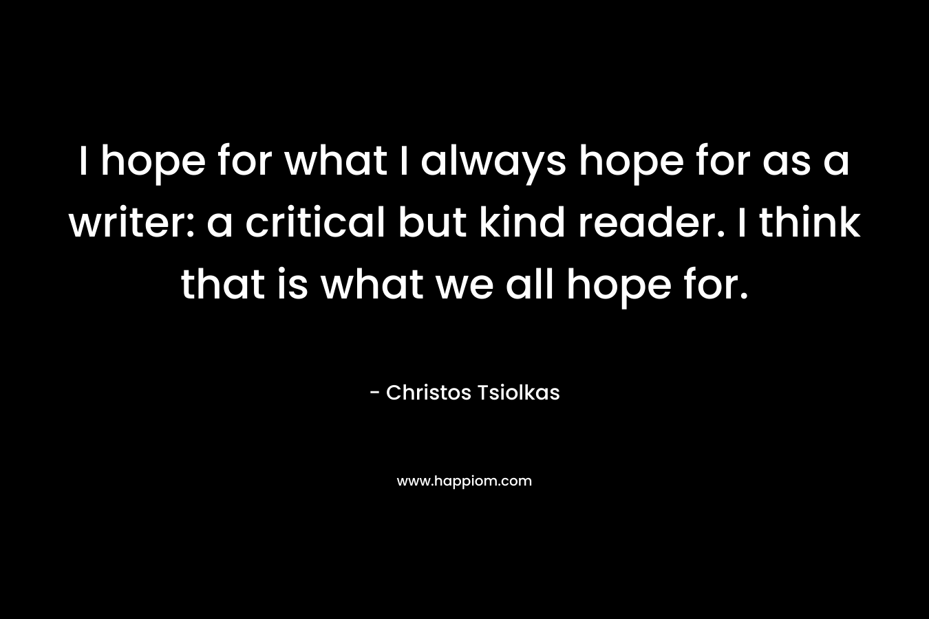 I hope for what I always hope for as a writer: a critical but kind reader. I think that is what we all hope for.
