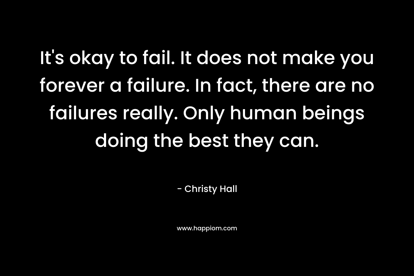 It's okay to fail. It does not make you forever a failure. In fact, there are no failures really. Only human beings doing the best they can.