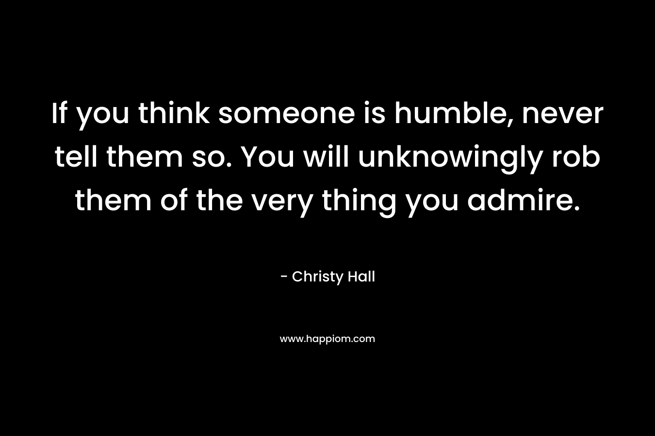 If you think someone is humble, never tell them so. You will unknowingly rob them of the very thing you admire.