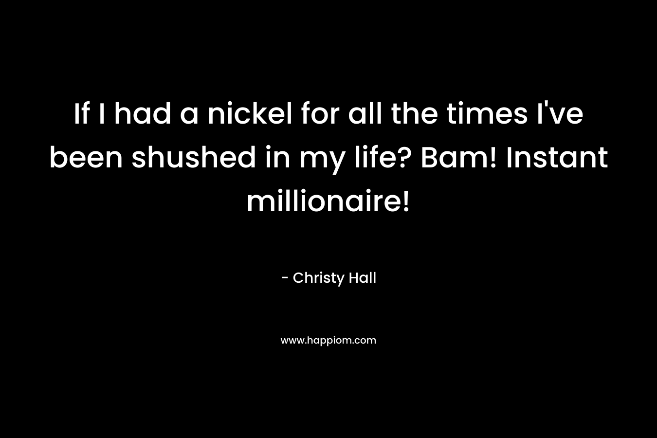 If I had a nickel for all the times I’ve been shushed in my life? Bam! Instant millionaire! – Christy  Hall
