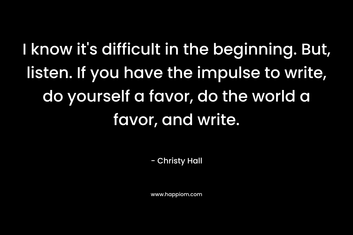 I know it's difficult in the beginning. But, listen. If you have the impulse to write, do yourself a favor, do the world a favor, and write.