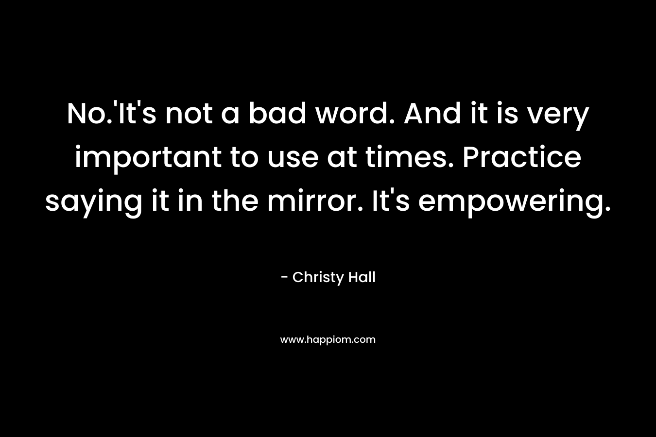 No.’It’s not a bad word. And it is very important to use at times. Practice saying it in the mirror. It’s empowering. – Christy  Hall