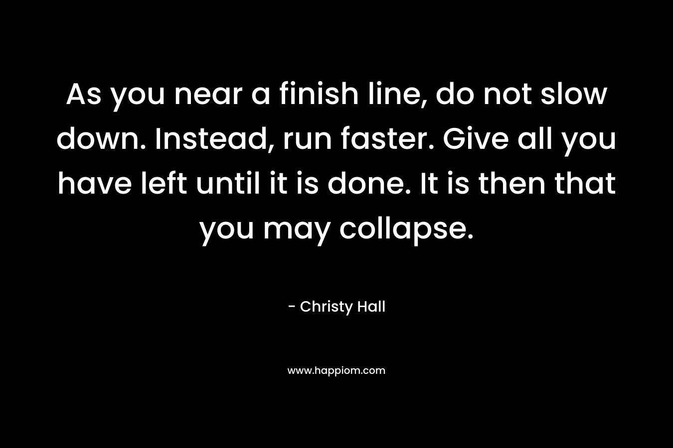 As you near a finish line, do not slow down. Instead, run faster. Give all you have left until it is done. It is then that you may collapse.