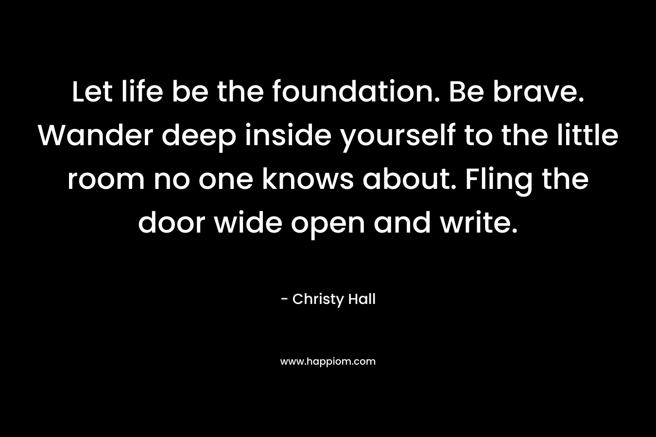 Let life be the foundation. Be brave. Wander deep inside yourself to the little room no one knows about. Fling the door wide open and write.