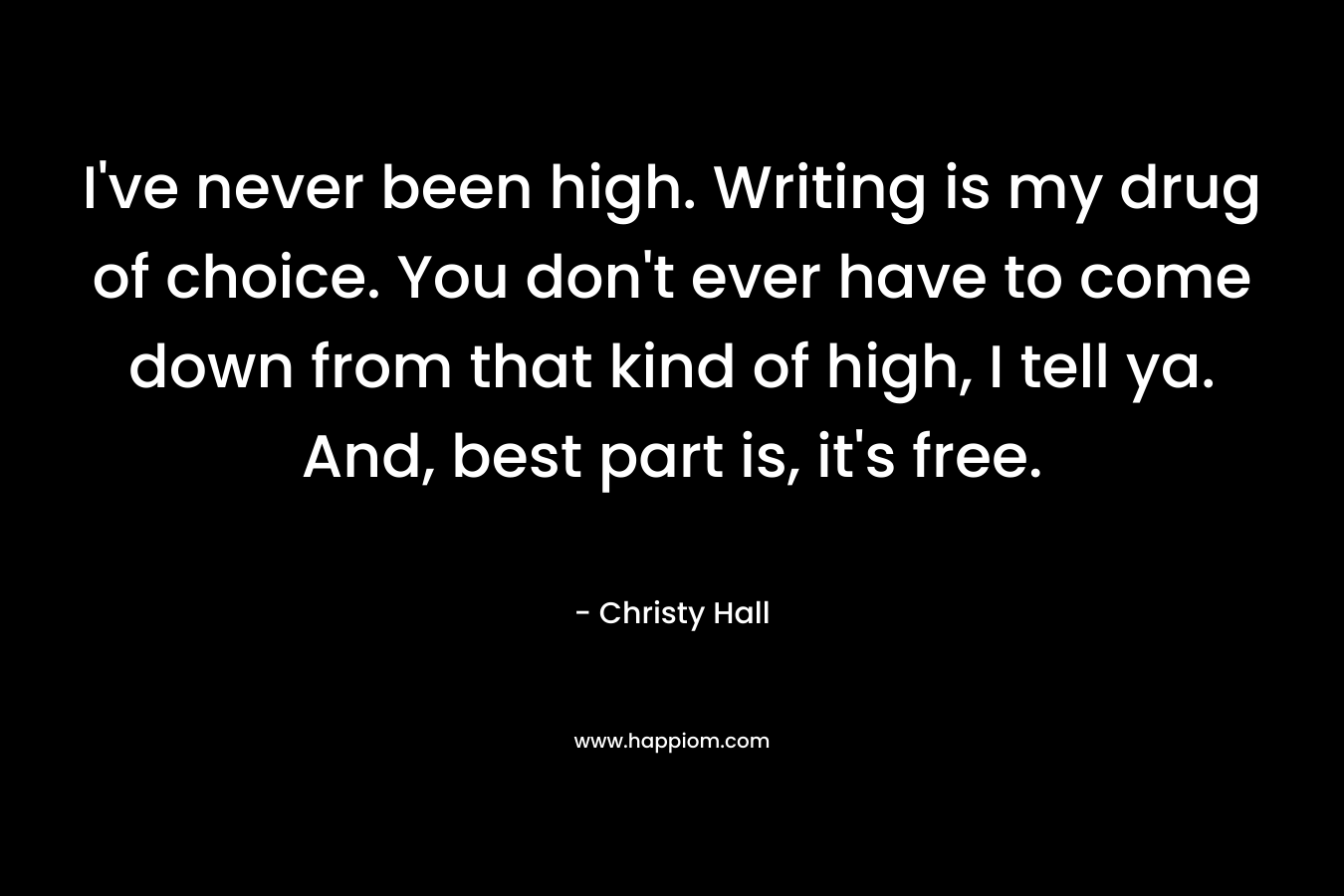 I've never been high. Writing is my drug of choice. You don't ever have to come down from that kind of high, I tell ya. And, best part is, it's free.