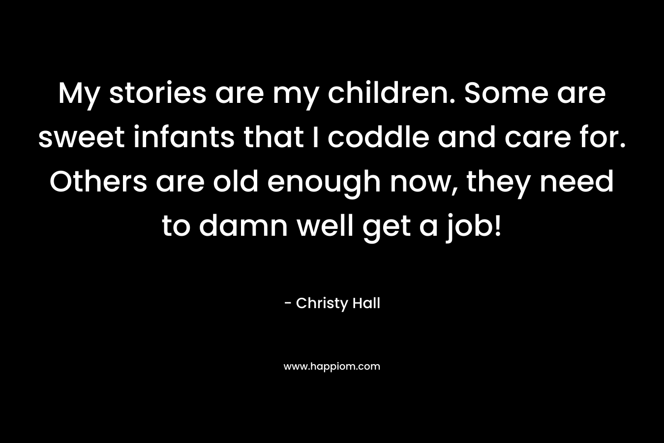 My stories are my children. Some are sweet infants that I coddle and care for. Others are old enough now, they need to damn well get a job! – Christy  Hall