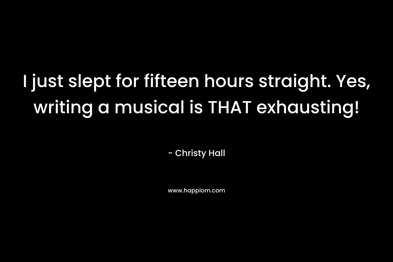 I just slept for fifteen hours straight. Yes, writing a musical is THAT exhausting! – Christy  Hall