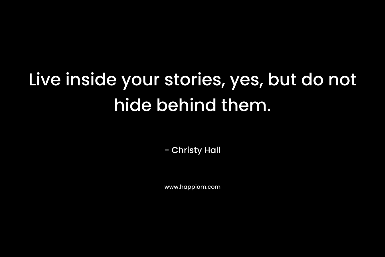 Live inside your stories, yes, but do not hide behind them.
