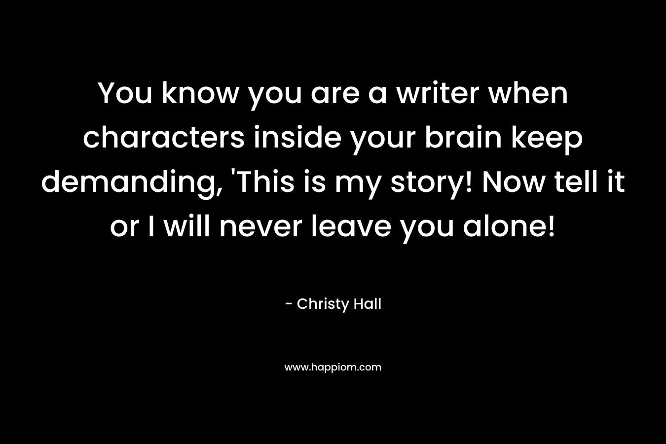 You know you are a writer when characters inside your brain keep demanding, ‘This is my story! Now tell it or I will never leave you alone! – Christy  Hall