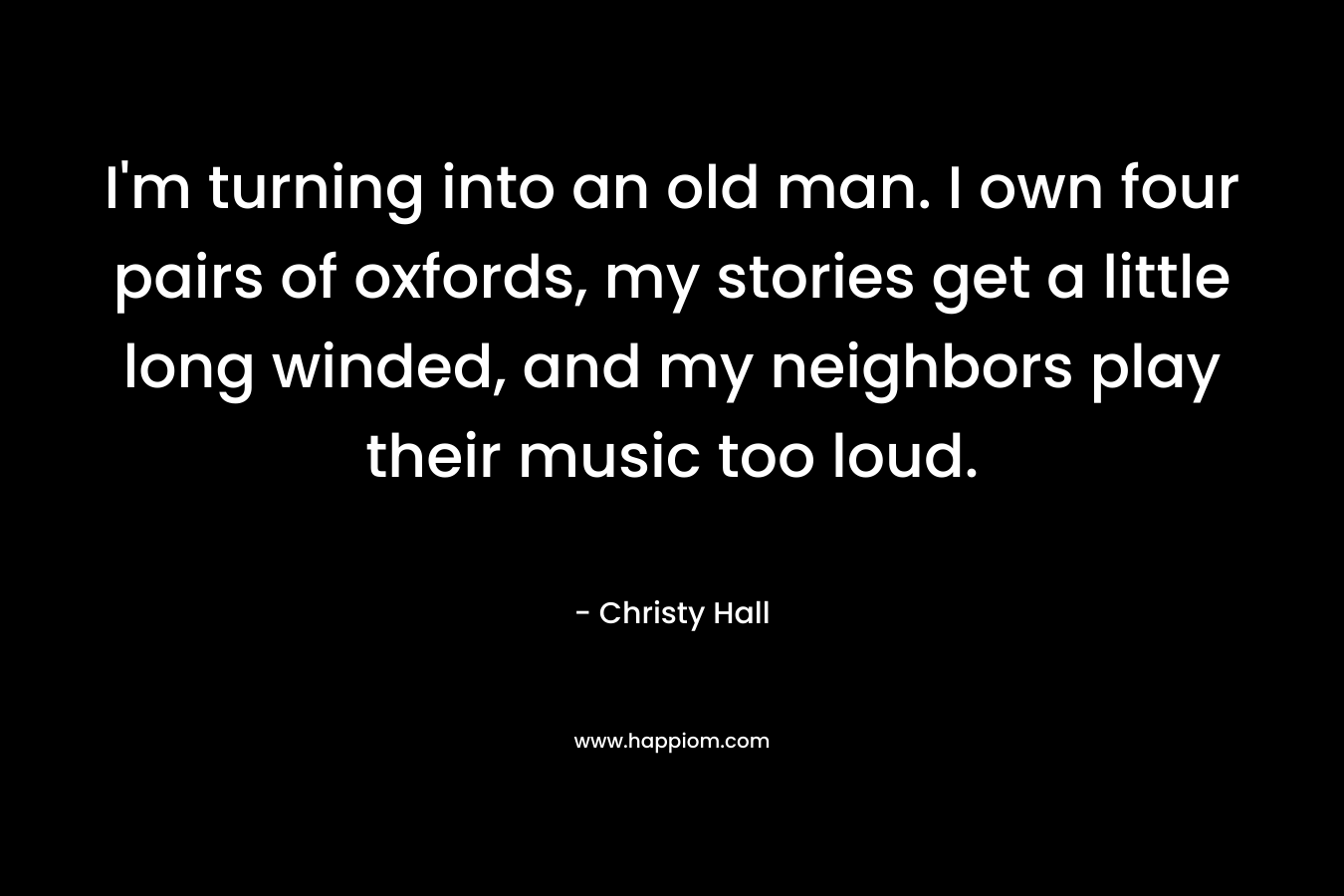 I’m turning into an old man. I own four pairs of oxfords, my stories get a little long winded, and my neighbors play their music too loud. – Christy  Hall