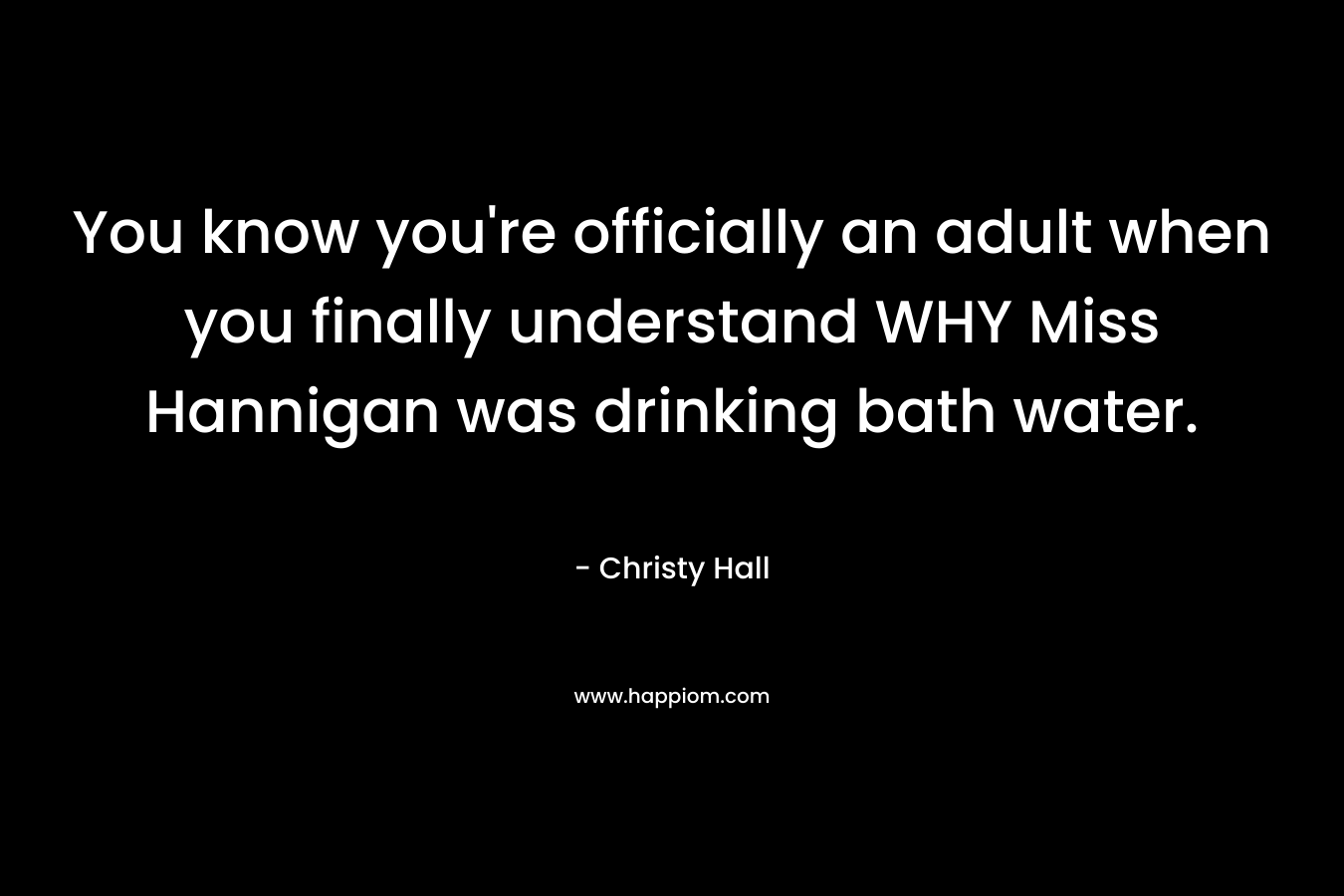 You know you’re officially an adult when you finally understand WHY Miss Hannigan was drinking bath water. – Christy  Hall