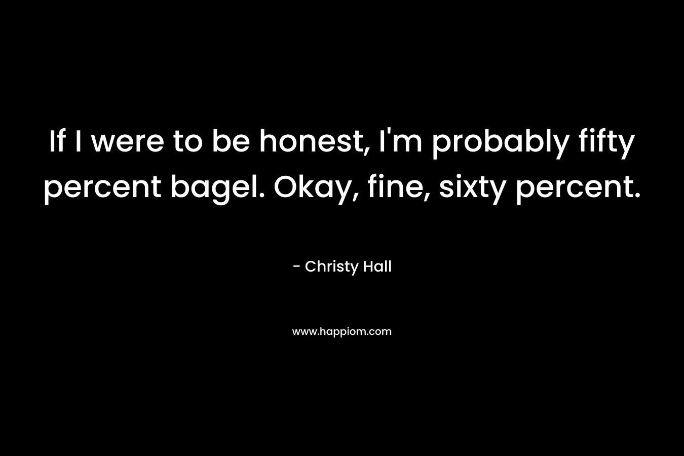 If I were to be honest, I’m probably fifty percent bagel. Okay, fine, sixty percent. – Christy  Hall