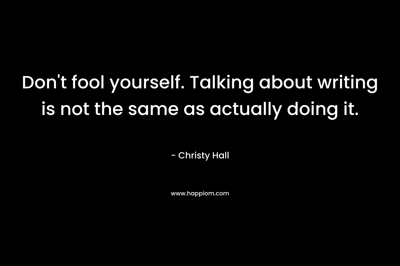 Don’t fool yourself. Talking about writing is not the same as actually doing it. – Christy  Hall
