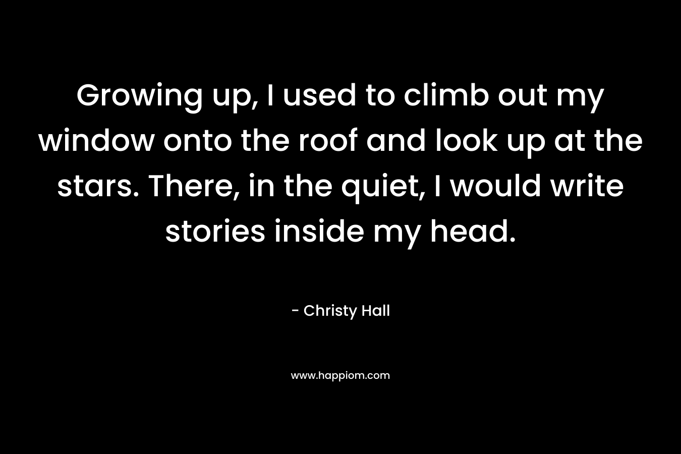 Growing up, I used to climb out my window onto the roof and look up at the stars. There, in the quiet, I would write stories inside my head. – Christy  Hall