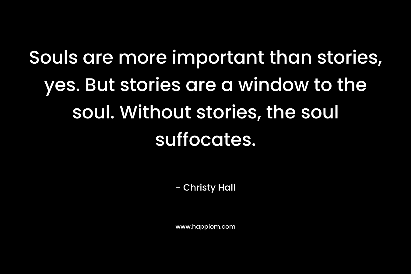 Souls are more important than stories, yes. But stories are a window to the soul. Without stories, the soul suffocates. – Christy  Hall