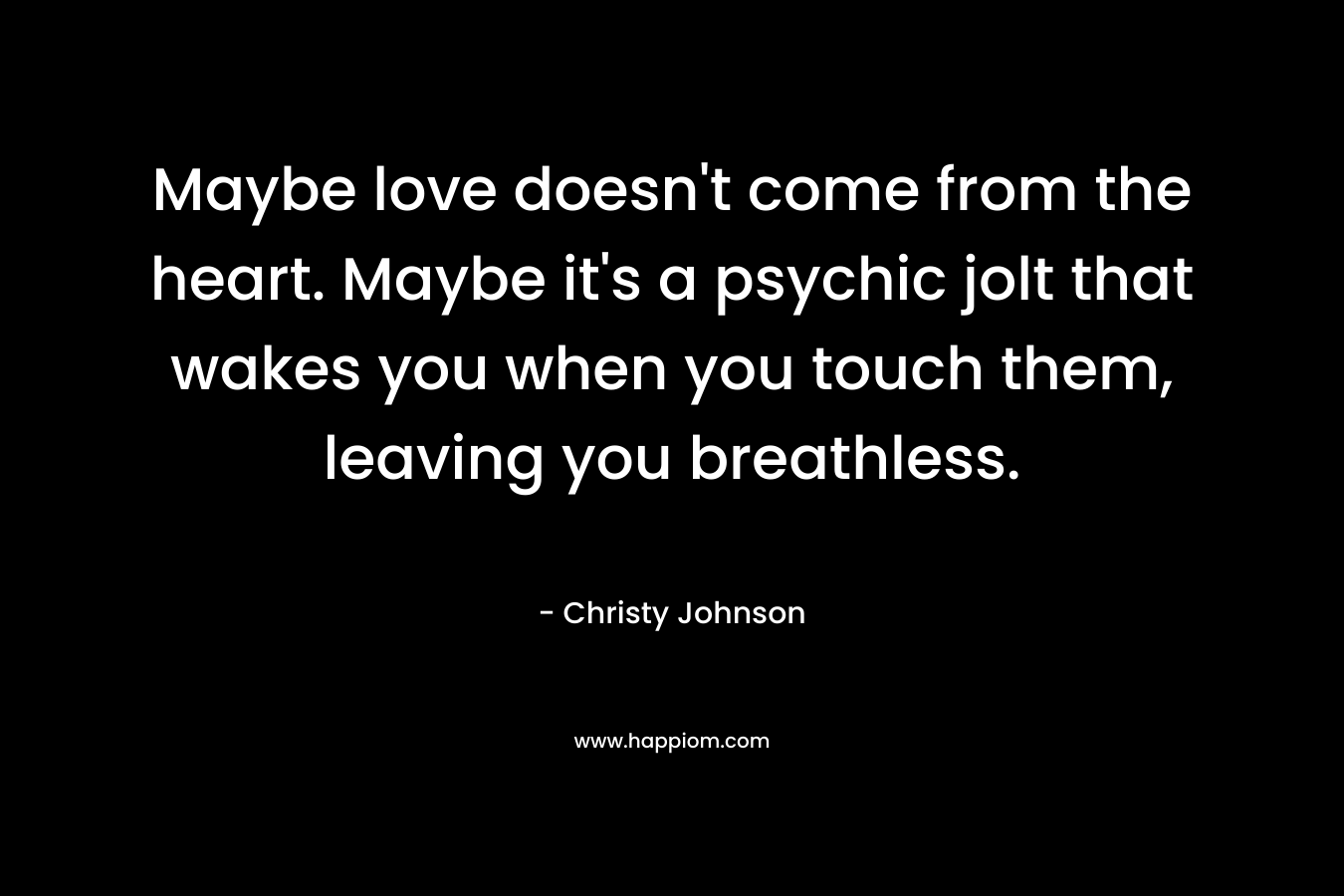 Maybe love doesn't come from the heart. Maybe it's a psychic jolt that wakes you when you touch them, leaving you breathless.