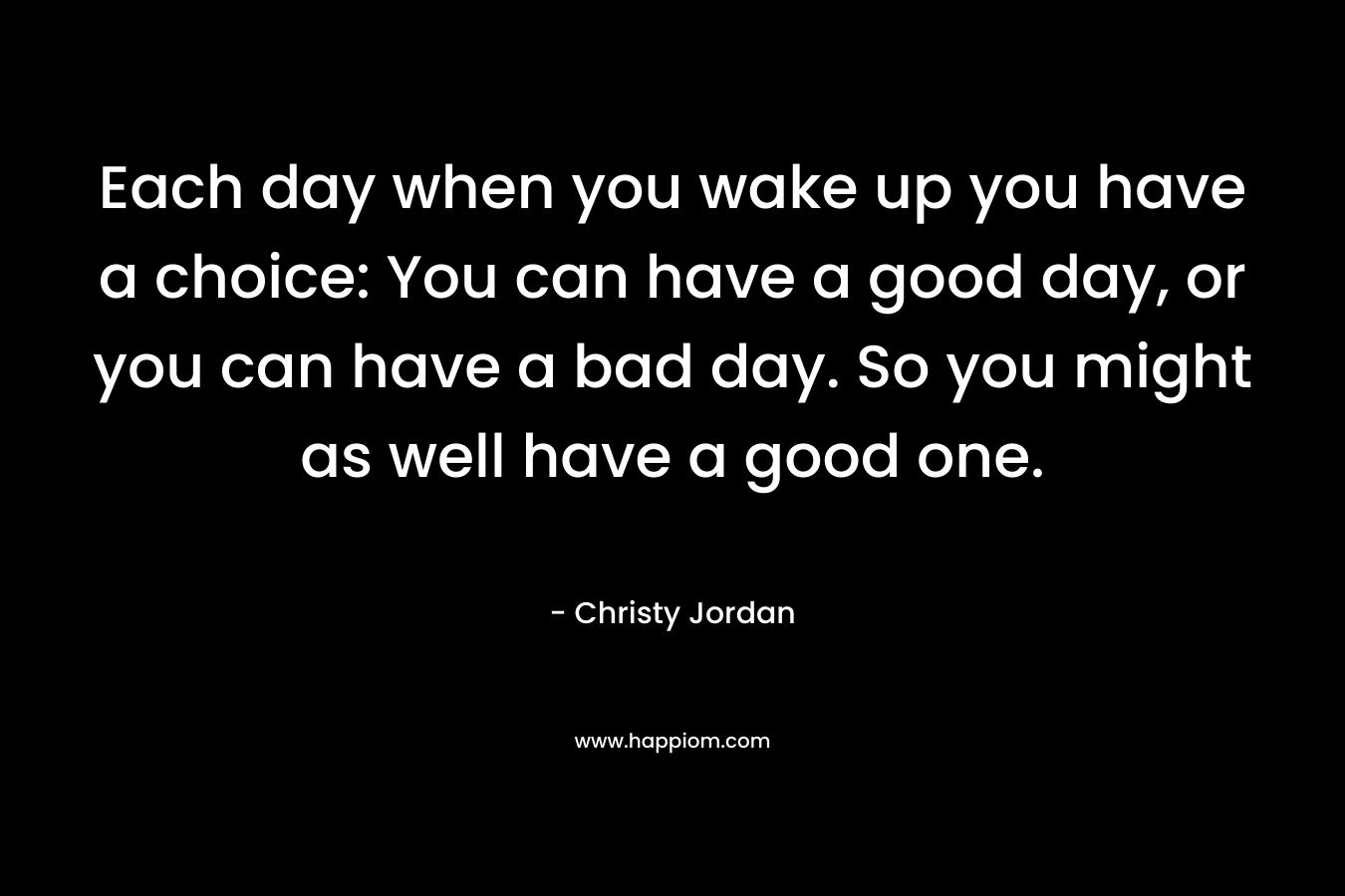 Each day when you wake up you have a choice: You can have a good day, or you can have a bad day. So you might as well have a good one. – Christy Jordan