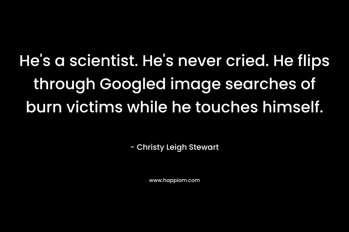 He’s a scientist. He’s never cried. He flips through Googled image searches of burn victims while he touches himself. – Christy Leigh Stewart