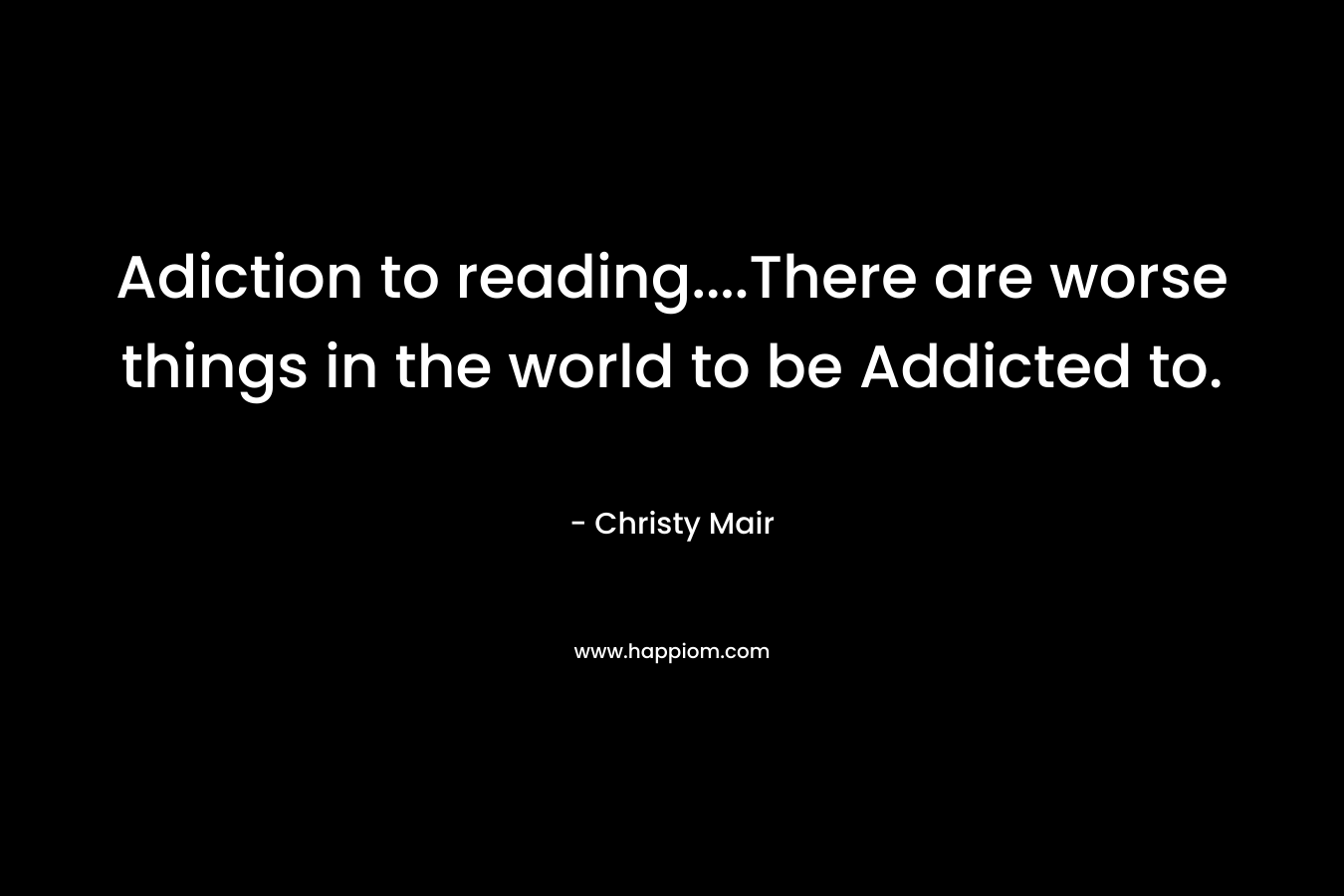 Adiction to reading….There are worse things in the world to be Addicted to. – Christy Mair