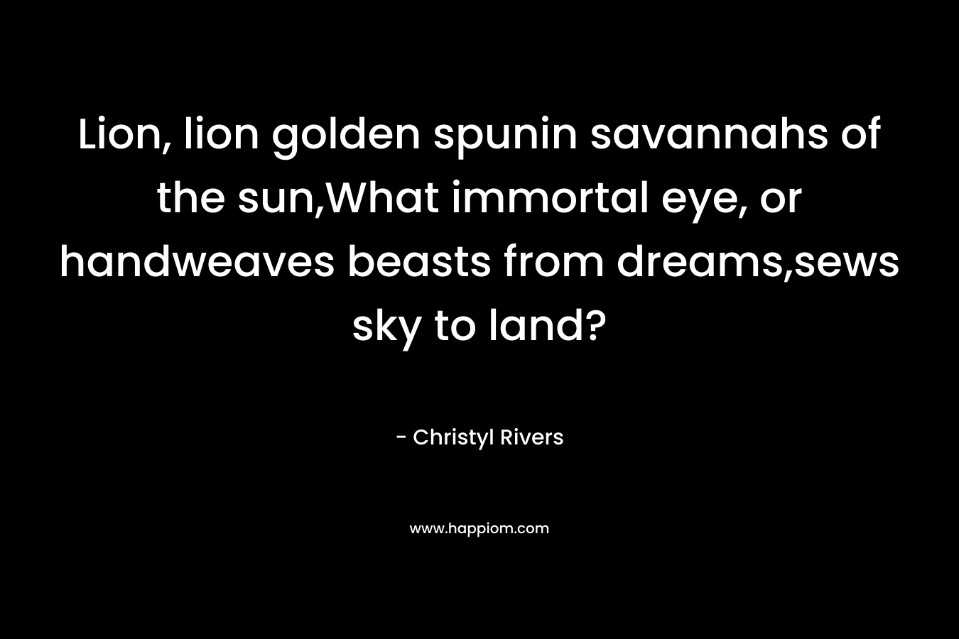 Lion, lion golden spunin savannahs of the sun,What immortal eye, or handweaves beasts from dreams,sews sky to land? – Christyl Rivers