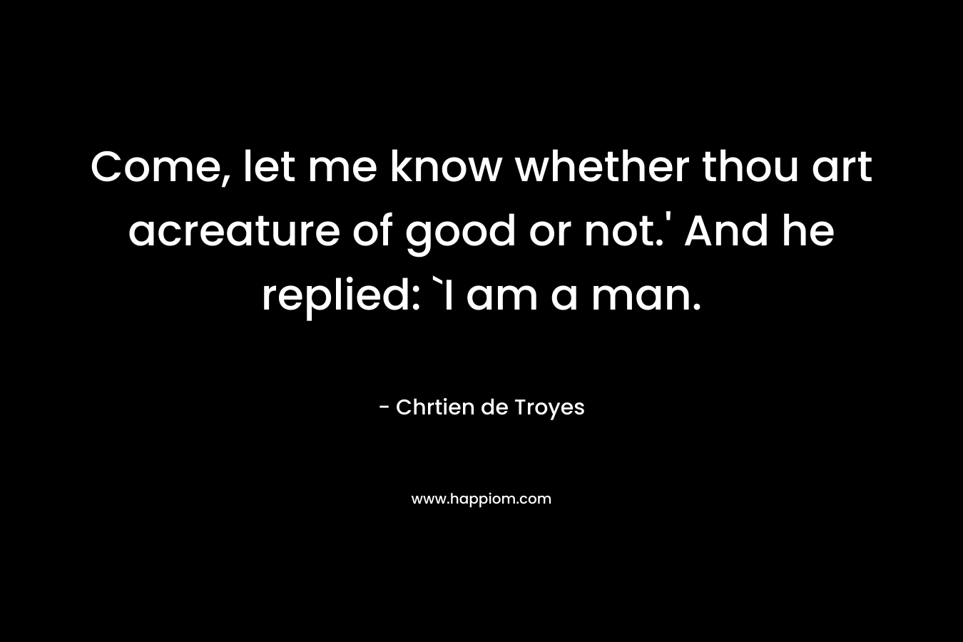 Come, let me know whether thou art acreature of good or not.’ And he replied: `I am a man. – Chrtien de Troyes