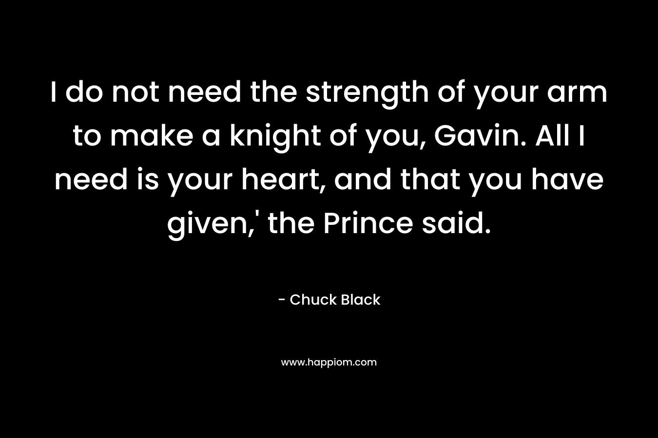 I do not need the strength of your arm to make a knight of you, Gavin. All I need is your heart, and that you have given,’ the Prince said. – Chuck Black