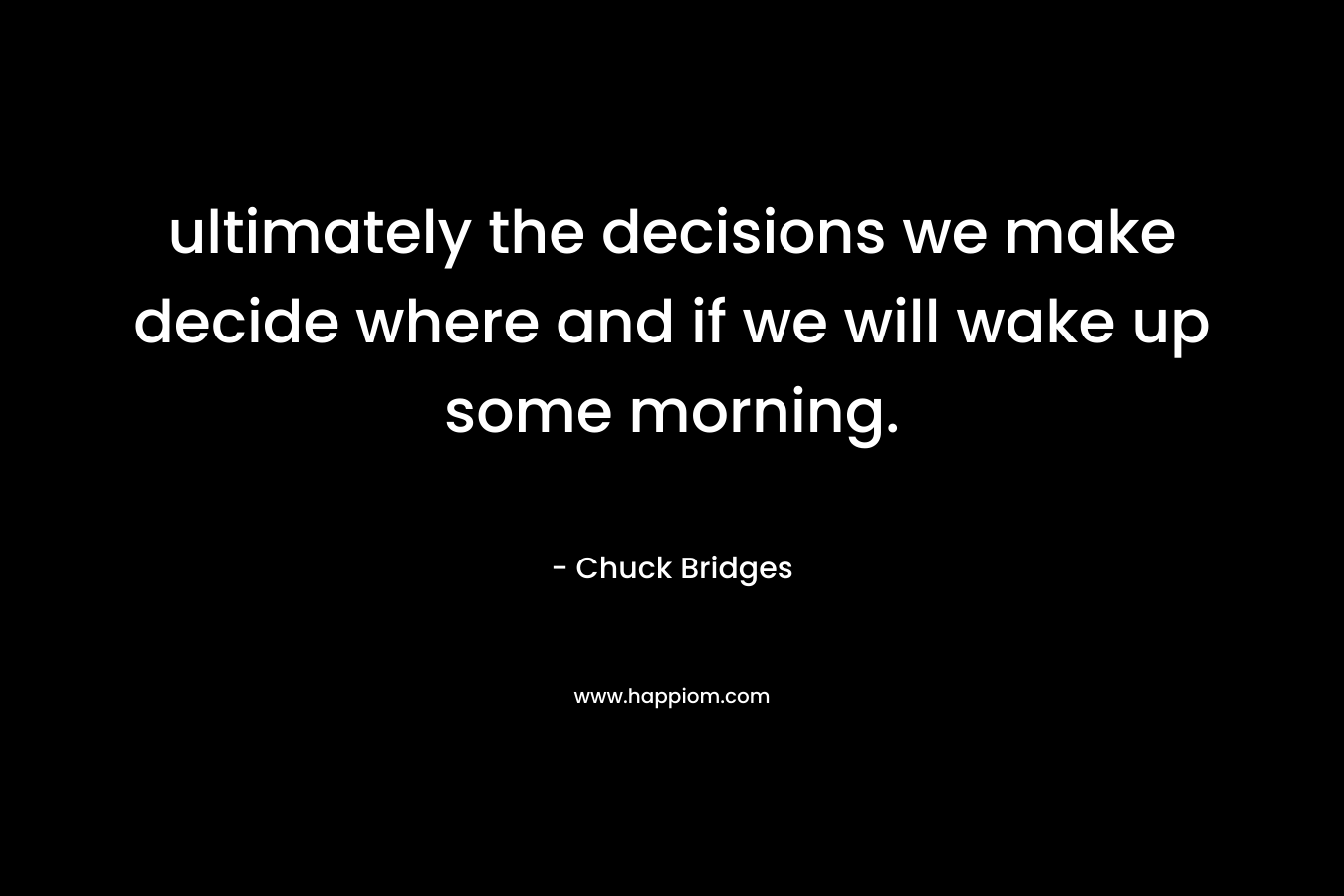 ultimately the decisions we make decide where and if we will wake up some morning. – Chuck Bridges