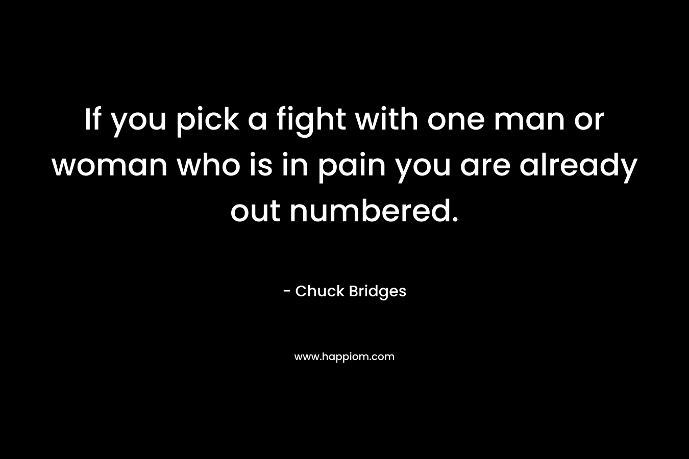 If you pick a fight with one man or woman who is in pain you are already out numbered. – Chuck Bridges